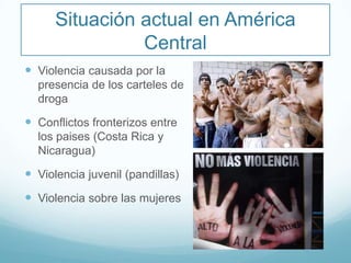Situación actual en América
Central
 Violencia causada por la
presencia de los carteles de
droga
 Conflictos fronterizos entre
los paises (Costa Rica y
Nicaragua)
 Violencia juvenil (pandillas)
 Violencia sobre las mujeres
 