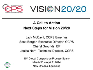 A Call to Action
Next Steps for Vision 20/20
Jack McCavit, CCPS Emeritus
Scott Berger, Executive Director, CCPS
Cheryl Grounds, BP
Louisa Nara, Technical Director, CCPS
10th Global Congress on Process Safety
March 30 – April 2, 2014
New Orleans, Louisiana
 