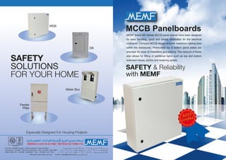 MCCB Panelboards
SAFETY & Reliability
with MEMF
Especially Designed For Housing Projects
SAFETY
SOLUTIONS
FOR YOUR HOME
MDB
DB
Meter Box
Feeder
Pillar
MEMF brand MD-Series MCCB panel boards have been designed
for easy handling, quick and simple installation for the electrical
contractor. Compact MCCB design ensures maximum cabling area
within the enclosures. Removable top & bottom gland plates are
provided for ease of installation and cabling. The removal of these
also allows for ﬁtting of additional items such as top and bottom
extension boxes, plinths and metering panels.
 