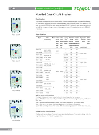 Standrad: IEC 60947-2
Moulded Case Circuit Breaker
Application
TOS1 series moulded case circuit breaker is one of products developed and manufactured by adopt-
ing international advanced technology. It is supplied with rated insulating voltage 550V and 800V and
used for circuit of AC 50/60Hz, rated operating voltage AC 400V (or below), rated operating current up
to 1600A for infrequent changing over and starting of the motors.The products conforms to IEC60947-
2 standard.
Specification
TOS1-225M/3P
TOS1-100M/3P
TOS1-63M/4P
TOS1-63M/3P
Type Utili-
zation
cat-
egory
Operation
perform-
ance
Rated
current (A)
Pole Arcing-
over
distance
(mm)
Ultimate
short
circuit
breaking
capacity
(kA)
Servies
short
circuit
breaking
capacity
(kA)
Rated
insul-
ating
volt-
age
(V)
Rated
oper-
ating
volt-
age
(V)
A
1500 8500
1000 7000
1000 4000
(6),10,16,20,
25,32,40,50,63
(10),16,20,25,
32,40,50,63,
80,100
3, 4100,125,160,
180,200,225
225,250,315,
350,400
400
500
630
630,700,800
18
35
22
35
50
22
35
50
35
42
35
42
65
50
65
65
75
80
25
50
35
50
85
35
50
85
50
65
50
65
100
75
100
100
125
150
500V
800V 400V
1000,1250
3
1600
0
0
0( 50)
0( 50)
0( 50)
50
50
50
50
100
100
100
100
100
100
100
100
100
TOS1-63L
TOS1-63M
TOS1-100L
TOS1-100M
TOS1-100H
TOS1-225L
TOS1-225M
TOS1-225H
TOS1-400L
TOS1-400M
TOS1-630L
TOS1-630M
TOS1-630H
TOS1-800M
TOS1-800H
TOS1-1250M
TOS1-1250H
TOS1-1600M
LoadUnload
Note: 6A without thermal protection
The N-pole of four-poles breaker is sited at the right side of the product has four types:
Type A: Without current trip-lease on N pole which making all the time, not closing and opening with the other
three poles.
Type B: Without current trip-release on N pole which closing and opening with the other poles.
Type C: With current trip-release which closing and opening with the other three poles.
Type D: With current trip-release which making all the time not closing and opening with the other three poles.
The thermodynamic release of a circuit breaker provides the feature of inverse time-delay, while the
magnetic release is the instantaneous operation.
Protection Characteristic
TOS1
F-01
 