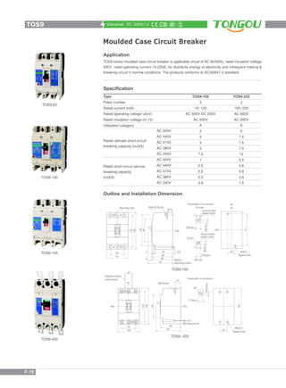 Standrad: IEC 60947-2
Moulded Case Circuit Breaker
TOS9-400
TOS9-125
TOS9-100
TOS9-63
Application
TOS9 series moulded case circuit breaker is applicable circuit of AC 50/60Hz, rated insulation voltage
690V, rated operating current 15-225A, for distribute energy of electricity and infrequent making &
breaking circuit in normal conditions. The products conforms to IEC60947-2 standard.
Outline and Installation Dimension
Specification
Type
Poles number
Rated current In(A)
Rated operating voltage Ue(V)
Rated insulation voltage Ui~(V)
Utilisation category
AC 500V
AC 440V
AC 415V
AC 380V
AC 240V
AC 500V
AC 440V
AC 415V
AC 380V
AC 240V
Rated ultimate short-circuit
breaking capacity Icu(kA)
Rated short-circuit service
breaking capacity
Ics(kA)
TOS9-100
3
15~100
AC 600V DC 250V
AC 690V
A
2
5
5
5
7.5
1
2.5
2.5
2.5
3.8
TOS9-225
3
100~225
AC 660V
AC 690V
A
5
7.5
7.5
7.5
15
2.5
3.8
3.8
3.8
7.5
TOS9-100
TOS9--225
TOS9
F-19
 