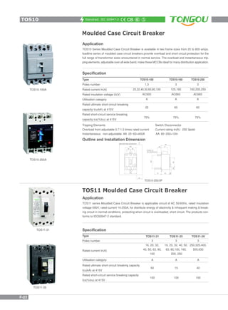 Standrad: IEC 60947-2
Moulded Case Circuit Breaker
Application
TOS10 Series Moulded Case Circuit Breaker is available in two frame sizes from 25 to 800 amps,
loadline series of moulded case circuit breakers provide overload and short-circuit protection for the
full range of transformer sizes encountered in normal service. The overload and instantaneous trip-
ping elements, adjustable over all wide band, make these MCCBs ideal for many distribution application.
TOS10-250A
TOS10-100A
Specification
Tripping Elements
Overload front adjustable 0.7-1.0 times rated current
Instantaneous: non-adjustable AA 25~63=400A AA 80~250=10In
Type
Poles number
Rated current In(A)
Rated insulation voltage Ui(V)
Utilisation category
Rated ultimate short-circuit breaking
capacity Icu(kA) at 415V
Rated short-circuit service breaking
capacity Ics(%Icu) at 415V
TOS10-160
3
125,160
AC660
A
65
75%
TOS10-250
3
160,200,250
AC660
A
65
75%
TOS10-100
1,3
25,32,40,50,60,80,100
AC500
A
25
75%
Switch Disconnector
Current rating In(A): 250 3pold
Outline and Installation Dimension
TOS10-250/3P
TOS10
F-23
TOS11 Moulded Case Circuit Breaker
Application
TOS11 series Moulded Case Circuit Breaker is applicable circuit of AC 50/60Hz, rated insulation
voltage 690V, rated current 16-250A, for distribute energy of electricity & infrequent making & break-
ing circuit in normal conditions, protecting when circuit is overloaded, short circuit. The products con-
forms to IEC60947-2 standard.
Specification
Type
Poles number
Rated current In(A)
Rated ultimate short-circuit breaking capacity
Icu(kA) at 415V
Rated short-circuit service breaking capacity
Ics(%Icu) at 415V
TOS11-31
3
16, 20, 32,
40, 50, 63, 80,
100
TOS11-35
3
16, 20, 32, 40, 50,
63, 80,100, 160,
200, 250
TOS11-39
3
250,320,400,
500,630
Utilisation category A
60
100
A
15
100
A
40
100
TOS11-31
TOS11-35
 