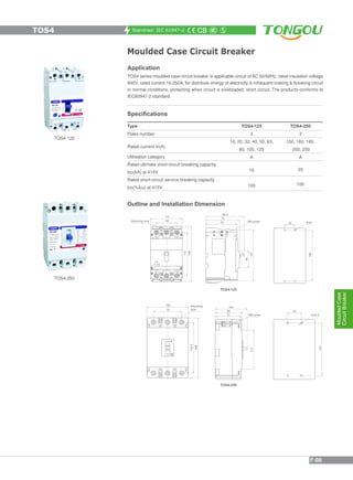 Standrad: IEC 61947-2
Moulded Case Circuit Breaker
Application
TOS4 series moulded case circuit breaker is applicable circuit of AC 50/60Hz, rated insulation voltage
690V, rated current 16-250A, for distribute energy of electricity & infrequent making & breaking circuit
in normal conditions, protecting when circuit is overloaded, short circuit. The products conforms to
IEC60947-2 standard.
TOS4-125
TOS4-250
Specifications
Type
Poles number
Rated current In(A)
Utilisation category
Rated ultimate short-circuit breaking capacity
Icu(kA) at 415V
Rated short-circuit service breaking capacity
Ics(%Icu) at 415V
TOS4-125
3
16, 20, 32, 40, 50, 63,
80, 100, 125
A
16
100
TOS4-250
3
100, 160, 180,
200, 250
A
25
100
Outline and Installation Dimension
TOS4
MouldedCase
CircuitBreaker
F-08
 