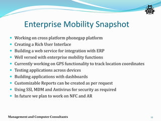 Enterprise Mobility Snapshot
 Working on cross platform phonegap platform
 Creating a Rich User Interface
 Building a web service for integration with ERP
 Well versed with enterprise mobility functions
 Currently working on GPS functionality to track location coordinates
 Testing applications across devices
 Building applications with dashboards
 Customizable Reports can be created as per request
 Using SSl, MDM and Antivirus for security as required
 In future we plan to work on NFC and AR
Management and Computer Consultants 12
 