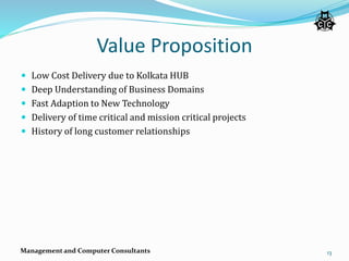 Value Proposition
 Low Cost Delivery due to Kolkata HUB
 Deep Understanding of Business Domains
 Fast Adaption to New Technology
 Delivery of time critical and mission critical projects
 History of long customer relationships
Management and Computer Consultants 13
 