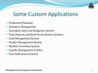 Some Custom Applications
 Production Planning
 Inventory Management
 Secondary Sales and Budgetary System
 Fixed Deposit and Bank Reconciliation Systems
 Lead Management System
 Vendor Management System
 Machine Inventory System
 Loyalty Management Tracker
 Post Publication Scrutiny
Management and Computer Consultants 9
 