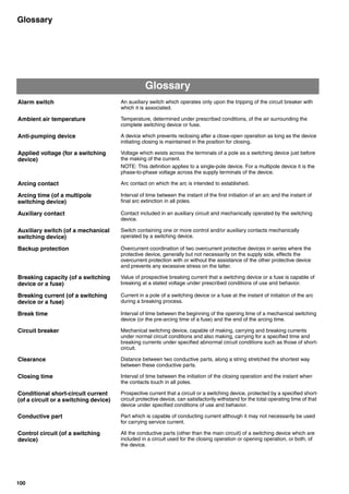 100
Glossary
Glossary
Alarm switch An auxiliary switch which operates only upon the tripping of the circuit breaker with
which it is associated.
Ambient air temperature Temperature, determined under prescribed conditions, of the air surrounding the
complete switching device or fuse.
Anti-pumping device A device which prevents reclosing after a close-open operation as long as the device
initiating closing is maintained in the position for closing.
Applied voltage (for a switching
device)
Voltage which exists across the terminals of a pole as a switching device just before
the making of the current.
NOTE: This definition applies to a single-pole device. For a multipole device it is the
phase-to-phase voltage across the supply terminals of the device.
Arcing contact Arc contact on which the arc is intended to established.
Arcing time (of a multipole
switching device)
Interval of time between the instant of the first initiation of an arc and the instant of
final arc extinction in all poles.
Auxiliary contact Contact included in an auxiliary circuit and mechanically operated by the switching
device.
Auxiliary switch (of a mechanical
switching device)
Switch containing one or more control and/or auxiliary contacts mechanically
operated by a switching device.
Backup protection Overcurrent coordination of two overcurrent protective devices in series where the
protective device, generally but not necessarily on the supply side, effects the
overcurrent protection with or without the assistance of the other protective device
and prevents any excessive stress on the latter.
Breaking capacity (of a switching
device or a fuse)
Value of prospective breaking current that a switching device or a fuse is capable of
breaking at a stated voltage under prescribed conditions of use and behavior.
Breaking current (of a switching
device or a fuse)
Current in a pole of a switching device or a fuse at the instant of initiation of the arc
during a breaking process.
Break time Interval of time between the beginning of the opening time of a mechanical switching
device (or the pre-arcing time of a fuse) and the end of the arcing time.
Circuit breaker Mechanical switching device, capable of making, carrying and breaking currents
under normal circuit conditions and also making, carrying for a specified time and
breaking currents under specified abnormal circuit conditions such as those of short-
circuit.
Clearance Distance between two conductive parts, along a string stretched the shortest way
between these conductive parts.
Closing time Interval of time between the initiation of the closing operation and the instant when
the contacts touch in all poles.
Conditional short-circuit current
(of a circuit or a switching device)
Prospective current that a circuit or a switching device, protected by a specified short-
circuit protective device, can satisfactorily withstand for the total operating time of that
device under specified conditions of use and behavior.
Conductive part Part which is capable of conducting current although it may not necessarily be used
for carrying service current.
Control circuit (of a switching
device)
All the conductive parts (other than the main circuit) of a switching device which are
included in a circuit used for the closing operation or opening operation, or both, of
the device.
Circuit breakers_new.book Page 100 Wednesday, August 24, 2011 11:33 AM
 