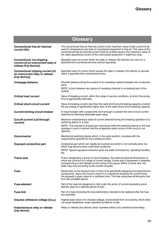 101
Glossary
Glossary
Conventional free-air thermal
current (Ith)
The conventional free-air thermal current is the maximum value of test current to be
used for temperature-rise tests of unenclosed equipment in free-air. The value of the
conventional free-air thermal current shall be at least equal to the maximum value of
the rated operational current of the unenclosed equipment in eight-hour duty.
Conventional non-tripping
current (of an overcurrent relay or
release (trip device))
Specified value of current which the relay or release (trip device) can carry for a
specified time (conventional time) without operating.
Conventional tripping current (of
an overcurrent relay or release
(trip device))
Specified value of current which causes the relay or release (trip device) to operate
within a specified time (conventional time).
Creepage distance Shortest distance along the surface of an insulating material between two conductive
parts.
NOTE: A joint between two pieces of insulating material is considered part of the
surface.
Critical load current Value of breaking current, within the range of service conditions, at which the arcing
time is significantly extended.
Critical short-circuit current Value of breaking current, less than the rated short-circuit breaking capacity, at which
the arc energy is significantly higher than at the rated short-circuit breaking capacity.
Current-limiting circuit breaker A circuit breaker with a break-time short enough to prevent the short-circuit current
reaching its otherwise attainable peak value.
Cut-off current (Let-through
current)
Maximum instantaneous value of current attained during the breaking operation of a
switching device or a fuse.
NOTE: This concept is of particular importance when the switching device or the fuse
operates in such a manner that the prospective peak current of the circuit is not
reached.
Disconnector Mechanical switching device which, in the open position, complies with the
requirements specified for the isolating function.
Exposed conductive part Conductive part which can readily be touched and which is not normally alive, but
which may become alive under fault conditions.
NOTE: Typical exposed conductive parts are walls of enclosures, operating handles,
etc.
Frame size A term designating a group of circuit breakers, the external physical dimensions of
which are common to a range of current ratings. Frame size is expressed in amperes
corresponding to the highest current rating of the group. Within a frame size, the
width may vary according to the number of poles.
Fuse Device that, by the fusing of one or more of its specifically designed and proportioned
components, opens the circuit in which it is inserted by breaking the current when
this exceeds a given value for a sufficient time. The fuse comprises all the parts that
form the complete device.
Fuse-element Part of the fuse-link designed to melt under the action of current exceeding some
definite value for a definite period of time.
Fuse-link Part of a fuse (including the fuse-element(s)) intended to be replaced after the fuse
has operated.
Impulse withstand voltage (Uimp) Highest peak value of an impulse voltage, of prescribed form and polarity, which does
not cause breakdown under specified conditions of test.
Instantaneous relay or release
(trip device)
Relay or release (trip device) which operates without any intentional time-delay.
Circuit breakers_new.book Page 101 Wednesday, August 24, 2011 11:33 AM
 