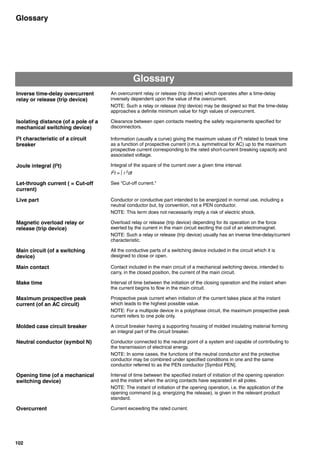 102
Glossary
Glossary
Inverse time-delay overcurrent
relay or release (trip device)
An overcurrent relay or release (trip device) which operates after a time-delay
inversely dependent upon the value of the overcurrent.
NOTE: Such a relay or release (trip device) may be designed so that the time-delay
approaches a definite minimum value for high values of overcurrent.
Isolating distance (of a pole of a
mechanical switching device)
Clearance between open contacts meeting the safety requirements specified for
disconnectors.
I2
t characteristic of a circuit
breaker
Information (usually a curve) giving the maximum values of I2
t related to break time
as a function of prospective current (r.m.s. symmetrical for AC) up to the maximum
prospective current corresponding to the rated short-current breaking capacity and
associated voltage.
Joule integral (I2
t) Integral of the square of the current over a given time interval:
I2
t =  i 2
dt
Let-through current ( = Cut-off
current)
See "Cut-off current."
Live part Conductor or conductive part intended to be energized in normal use, including a
neutral conductor but, by convention, not a PEN conductor.
NOTE: This term does not necessarily imply a risk of electric shock.
Magnetic overload relay or
release (trip device)
Overload relay or release (trip device) depending for its operation on the force
exerted by the current in the main circuit exciting the coil of an electromagnet.
NOTE: Such a relay or release (trip device) usually has an inverse time-delay/current
characteristic.
Main circuit (of a switching
device)
All the conductive parts of a switching device included in the circuit which it is
designed to close or open.
Main contact Contact included in the main circuit of a mechanical switching device, intended to
carry, in the closed position, the current of the main circuit.
Make time Interval of time between the initiation of the closing operation and the instant when
the current begins to flow in the main circuit.
Maximum prospective peak
current (of an AC circuit)
Prospective peak current when initiation of the current takes place at the instant
which leads to the highest possible value.
NOTE: For a multipole device in a polyphase circuit, the maximum prospective peak
current refers to one pole only.
Molded case circuit breaker A circuit breaker having a supporting housing of molded insulating material forming
an integral part of the circuit breaker.
Neutral conductor (symbol N) Conductor connected to the neutral point of a system and capable of contributing to
the transmission of electrical energy.
NOTE: In some cases, the functions of the neutral conductor and the protective
conductor may be combined under specified conditions in one and the same
conductor referred to as the PEN conductor [Symbol PEN].
Opening time (of a mechanical
switching device)
Interval of time between the specified instant of initiation of the opening operation
and the instant when the arcing contacts have separated in all poles.
NOTE: The instant of initiation of the opening operation, i.e. the application of the
opening command (e.g. energizing the release), is given in the relevant product
standard.
Overcurrent Current exceeding the rated current.
Circuit breakers_new.book Page 102 Wednesday, August 24, 2011 11:33 AM
 