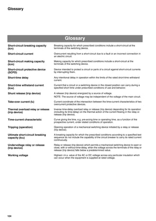 104
Glossary
Glossary
Short-circuit breaking capacity
(Icn)
Breaking capacity for which prescribed conditions include a short-circuit at the
terminals of the switching device.
Short-circuit current Overcurrent resulting from a short-circuit due to a fault or an incorrect connection in
an electric circuit.
Short-circuit making capacity
(Icm)
Making capacity for which prescribed conditions include a short-circuit at the
terminals of the switching device.
Short-circuit protective device
(SCPD)
Device intended to protect a circuit or parts of a circuit against short-circuit currents
by interrupting them.
Short-time delay Any intentional delay in operation within the limits of the rated short-time withstand
current.
Short-time withstand current
(Icw)
Current that a circuit or a switching device in the closed position can carry during a
specified short time under prescribed conditions of use and behavior.
Shunt release (trip device) A release (trip device) energized by a source of voltage.
NOTE: The source of voltage may be independent of the voltage of the main circuit.
Take-over current (IB) Current coordinate of the intersection between the time-current characteristics of two
overcurrent protective devices.
Thermal overload relay or release
(trip device)
Inverse time-delay overload relay or release (trip device) depending for its operation
(including its time-delay) on the thermal action of the current flowing in the relay or
release (trip device).
Time-current characteristic Curve giving the time, e.g. pre-arcing time or operating time, as a function of the
prospective current, under stated conditions of operation.
Tripping (operation) Opening operation of a mechanical switching device initiated by a relay or release
(trip device).
Ultimate short-circuit breaking
capacity (Icu)
A breaking capacity for which the prescribed conditions according to a specified test
sequence do not include the capability of the circuit breaker to carry its rated current
continuously.
Undervoltage relay or release
(trip device)
Relay or release (trip device) which permits a mechanical switching device to open or
close, with or without time-delay, when the voltage across the terminals of the relay or
release (trip device) falls below a predetermined value.
Working voltage Highest r.m.s. value of the AC or DC voltage across any particular insulation which
can occur when the equipment is supplied at rated voltage.
Circuit breakers_new.book Page 104 Wednesday, August 24, 2011 11:33 AM
 