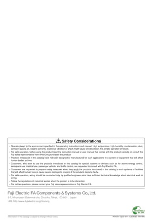 MoldedCaseCircuitBreakersTechnicalInformation
• Operate (keep) in the environment specified in the operating instructions and manual. High temperature, high humidity, condensation, dust,
corrosive gases, oil, organic solvents, excessive vibration or shock might cause electric shock, fire, erratic operation or failure.
• For safe operation, before using the product read the instruction manual or user manual that comes with the product carefully or consult the
Fuji sales representative from which you purchased the product.
• Products introduced in this catalog have not been designed or manufactured for such applications in a system or equipment that will affect
human bodies or lives.
• Customers, who want to use the products introduced in this catalog for special systems or devices such as for atomic-energy control,
aerospace use, medical use, passenger vehicle, and traffic control, are requested to consult with Fuji Electric FA.
• Customers are requested to prepare safety measures when they apply the products introduced in this catalog to such systems or facilities
that will affect human lives or cause severe damage to property if the products become faulty.
• For safe operation, wiring should be conducted only by qualified engineers who have sufficient technical knowledge about electrical work or
wiring.
• Follow the regulations of industrial wastes when the product is to be discarded.
• For further questions, please contact your Fuji sales representative or Fuji Electric FA.
Information in this catalog is subject to change without notice.
5-7, Nihonbashi Odemma-cho, Chuo-ku, Tokyo, 103-0011, Japan
URL http://www.fujielectric.co.jp/fcs/eng
Safety Considerations
Printed in Japan 2011-3 L30 FOLS EEH150b
EEH150b
Molded Case Circuit Breakers
Technical Information
 
