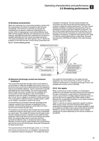 13
2
Operating characteristics and performance
2-2 Breaking performance
(4) Breaking characteristics
When the magnitude of an overcurrent exceeds a certain limit,
the instantaneous trip device is actuated to open the pole
immediately. The minimum current that can actuate the
instantaneous trip device is called the instantaneous trip
current, which is expressed as a symmetrical effective value.
With thermal-magnetic MCCBs, the instantaneous trip current
setting is adjustable because their instantaneous trip device is
installed separately from the inverse time-delay trip device.
This eases coordination with other devices. Fig. 2-7 shows the
progress of time after the start of short-circuit current flow until
completion of breaking. The time interval between the
occurrence of a short-circuit fault and the opening of the
contacts is called the contact opening time. The time interval
between completion of breaking and quenching of the arc
generated by contact opening is called the arcing time. The
sum of the contact opening time and the arcing time, or the
period of time from the occurrence of a short-circuit fault to
completion of breaking, is called the total opening time. Table
2-7 lists the contact opening times, arcing times, and total
opening times of MCCBs at breaking of the rated breaking
current.
Fig. 2-7 Current breaking process
(5) Maximum let-through current and maximum
breaking I2
t
The current that would flow through a short circuit without a
circuit breaker is called the available short-circuit current. It is
the short-circuit current that is determined from the impedance
map at circuit breaker selection, not the current that is actually
interrupted by the circuit breaker. The current that actually
flows through the circuit is smaller than the available short-
circuit current. As the trip device in the circuit breaker is
actuated to open the contact immediately on occurrence of a
short circuit, the arc voltage is increased to inhibit current flow.
This is equivalent in effect to having a variable resistor, called
an arc resistor, connected in series in the circuit.
Current-limiting circuit breakers that take advantage of the
magnetic repulsion force represent an application of this
principle; current-limiting breaking is done before the short-
circuit current reaches its peak value.
The maximum current that can flow through the circuit breaker
is called the maximum let-through current, which is expressed
as a peak value. The smaller the maximum let-through current,
the less mechanical stress is imposed on the cable and load
equipment. With a high short-circuit current having a low power
factor, the transient peak value is more than twice the
symmetrical effective value. In mechanical stress studies,
therefore, a choice must be made between the current-limiting
type and the non-current-limiting type, along with full allowance
for electromotive force.
The squared product of the let-through current, or from
short-circuit occurrence time t1 to completion of breaking time
t2, is called the maximum breaking I2
t. The smaller this value,
the smaller the thermal effects on the cable and load
equipment. Fig. 2-8 to 2-9 and Fig. 2-10 to 2-11 give the
maximum let-through I2
t or maximum let-through current, and
available short-circuit current of MCCBs.
2-2-3 Arc space
When a short-circuit current is broken, an ionized gas is
emitted from the breaker’s line side exhaust vent and, because
this gas is conductive, it could induce an interphase short
circuit or ground fault if it bridges adjacent bare live parts or a
bare live part and an adjacent grounded metallic surface.
Because this is potentially hazardous, an arc space (insulation
space) is required for safety.
Table 2-7 lists the arc spaces required for specific conditions.
When wiring is done, live parts should be either taped or
protected by insulating barriers in the ranges specified in Table
2-7 to allow for conditions that could be encountered while the
MCCB is in service. Improved insulation may be needed
outside the arc space depending on the service conditions of
the MCCB.
Load current
Total opening time
Arcing time
Arc voltage
Recovery voltage
Available short-circuit current
Short-circuitoccurrence
Time
Restrike voltage
Current
Contact
opening
time
Breaking
current
Maximumpeak
let-throughcurrent
Maximumpeakavailable
short-circuitcurrent
Zero-crossing point of
short-circuit current
Short-circuit current
breaking point
i2dt∫
t2
t1
Circuit breakers_new.book Page 13 Wednesday, August 24, 2011 11:33 AM
 