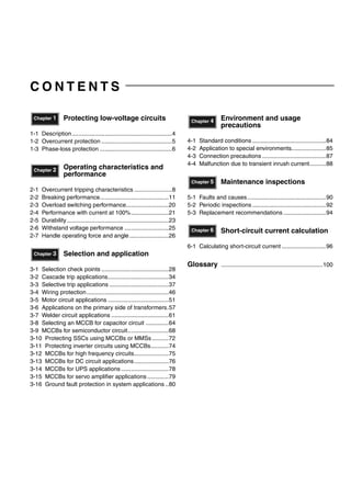C O N T E N T S
Protecting low-voltage circuits
1-1 Description.............................................................4
1-2 Overcurrent protection ...........................................5
1-3 Phase-loss protection ............................................6
Operating characteristics and
performance
2-1 Overcurrent tripping characteristics .......................8
2-2 Breaking performance..........................................11
2-3 Overload switching performance..........................20
2-4 Performance with current at 100%.......................21
2-5 Durability..............................................................23
2-6 Withstand voltage performance ...........................25
2-7 Handle operating force and angle........................26
Selection and application
3-1 Selection check points .........................................28
3-2 Cascade trip applications.....................................34
3-3 Selective trip applications ....................................37
3-4 Wiring protection..................................................46
3-5 Motor circuit applications .....................................51
3-6 Applications on the primary side of transformers.57
3-7 Welder circuit applications ...................................61
3-8 Selecting an MCCB for capacitor circuit ..............64
3-9 MCCBs for semiconductor circuit.........................68
3-10 Protecting SSCs using MCCBs or MMSs ..........72
3-11 Protecting inverter circuits using MCCBs...........74
3-12 MCCBs for high frequency circuits.....................75
3-13 MCCBs for DC circuit applications.....................76
3-14 MCCBs for UPS applications .............................78
3-15 MCCBs for servo amplifier applications .............79
3-16 Ground fault protection in system applications ..80
Environment and usage
precautions
4-1 Standard conditions .............................................84
4-2 Application to special environments.....................85
4-3 Connection precautions .......................................87
4-4 Malfunction due to transient inrush current..........88
Maintenance inspections
5-1 Faults and causes................................................90
5-2 Periodic inspections.............................................92
5-3 Replacement recommendations ..........................94
Short-circuit current calculation
6-1 Calculating short-circuit current ...........................96
Glossary ..............................................................100
Chapter 1
Chapter 2
Chapter 3
Chapter 4
Chapter 5
Chapter 6
Circuit breakers_new.book Page 1 Wednesday, August 24, 2011 11:33 AM
 
