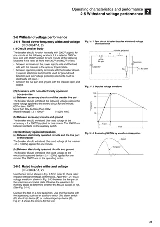 25
2
Operating characteristics and performance
2-6 Withstand voltage performance
2-6 Withstand voltage performance
2-6-1 Rated power frequency withstand voltage
(IEC 60947-1, 2)
(1) Circuit breaker body
The breaker should function normally with 2000V applied for
one minute at the following locations if it is rated at 300V or
less, and with 2500V applied for one minute at the following
locations if it is rated at more than 300V and 600V or less.
• Between terminals on the power supply side and the load
side with the breaker in the open or tripped state.
• Between opposite polarity terminals with the breaker closed.
(However, electronic components used for ground-fault
detection and overvoltage protection elements must be
electrically left open.)
• Between the live part and ground with the breaker open and
closed.
(2) Breakers with non-electrically operated
accessories
(a) Between accessory circuits and the breaker live part
The breaker should withstand the following voltages above the
rated voltage applied to the control circuit for one minute.
60V or less: 1000V
More than 60V, but less than 600V:
(Rated voltage)  2 + 1000V (1500V min.)
(b) Between accessory circuits and ground
The breaker should withstand (the rated voltage of the
accessory  2 + 1000V) applied for one minute. The 1000V are
between contacts on the auxiliary switch.
(3) Electrically operated breakers
(a) Between electrically operated circuits and the live part
of the breaker
The breaker should withstand (the rated voltage of the breaker
 2 + 1,000V) applied for one minute.
(b) Between electrically operated circuits and ground
The breaker should withstand (the rated voltage of the
electrically operated device  2 + 1000V) applied for one
minute. The 1000V are on the operating motor.
2-6-2 Rated impulse withstand voltage
(IEC 60947-1, 2)
Use the test circuit shown in Fig. 2-12 in order to check rated
impulse withstand voltage performance. Apply the 1.2  50s
voltage waveform shown in Fig. 2-13 between the live part of
the specimen and metal plate. Observe the waveform by
memory scope to determine whether the MCCB passes or not.
(See Fig. 2-14.)
Conduct the test on a new specimen. Use one that came with
the accessory, such as an auxiliary switch (W), alarm switch
(K), shunt trip device (F) or undervoltage trip device (R).
Fig. 2-14 shows the criteria for the test.
Fig. 2-12 Test circuit for rated impulse withstand voltage
characteristics
Fig. 2-13 Impulse voltage waveform
Fig. 2-14 Evaluating MCCBs by waveform observation
Rs L
Ro
Specimen
To the CRT
Impulse generator
Capacitor
Air gap
50μs
1.2μs
100
90
50
30
Voltage(%)
Not good
Good
Circuit breakers_new.book Page 25 Wednesday, August 24, 2011 11:33 AM
 
