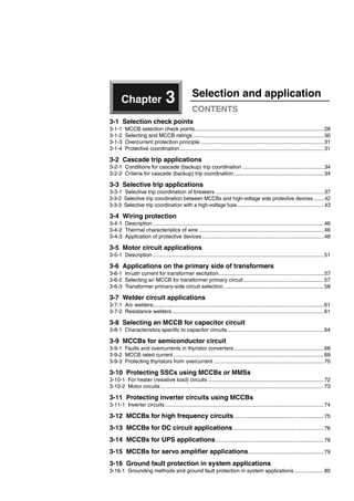 Chapter 3 Selection and application
CONTENTS
3-1 Selection check points
3-1-1 MCCB selection check points.......................................................................................28
3-1-2 Selecting and MCCB ratings ........................................................................................30
3-1-3 Overcurrent protection principle ...................................................................................31
3-1-4 Protective coordination.................................................................................................31
3-2 Cascade trip applications
3-2-1 Conditions for cascade (backup) trip coordination .......................................................34
3-2-2 Criteria for cascade (backup) trip coordination.............................................................34
3-3 Selective trip applications
3-3-1 Selective trip coordination of breakers .........................................................................37
3-3-2 Selective trip coordination between MCCBs and high-voltage side protective devices........42
3-3-3 Selective trip coordination with a high-voltage fuse..............................................................43
3-4 Wiring protection
3-4-1 Description ...................................................................................................................46
3-4-2 Thermal characteristics of wire ....................................................................................46
3-4-3 Application of protective devices ..................................................................................48
3-5 Motor circuit applications
3-5-1 Description ...................................................................................................................51
3-6 Applications on the primary side of transformers
3-6-1 Inrush current for transformer excitation.......................................................................57
3-6-2 Selecting an MCCB for transformer primary circuit......................................................57
3-6-3 Transformer primary-side circuit selection....................................................................58
3-7 Welder circuit applications
3-7-1 Arc welders...................................................................................................................61
3-7-2 Resistance welders ......................................................................................................61
3-8 Selecting an MCCB for capacitor circuit
3-8-1 Characteristics specific to capacitor circuits.................................................................64
3-9 MCCBs for semiconductor circuit
3-9-1 Faults and overcurrents in thyristor converters.............................................................68
3-9-2 MCCB rated current .....................................................................................................69
3-9-3 Protecting thyristors from overcurrent ..........................................................................70
3-10 Protecting SSCs using MCCBs or MMSs
3-10-1 For heater (resistive load) circuits ..............................................................................72
3-10-2 Motor circuits..............................................................................................................73
3-11 Protecting inverter circuits using MCCBs
3-11-1 Inverter circuits...........................................................................................................74
3-12 MCCBs for high frequency circuits ............................................................75
3-13 MCCBs for DC circuit applications.............................................................76
3-14 MCCBs for UPS applications.........................................................................78
3-15 MCCBs for servo amplifier applications...................................................79
3-16 Ground fault protection in system applications
3-16-1 Grounding methods and ground fault protection in system applications....................80
Circuit breakers_new.book Page 27 Wednesday, August 24, 2011 11:33 AM
 