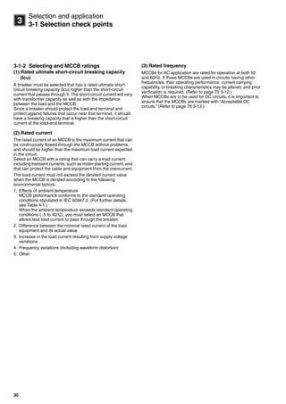 30
3
Selection and application
3-1 Selection check points
3-1-2 Selecting and MCCB ratings
(1) Rated ultimate short-circuit breaking capacity
(Icu)
A breaker must be selected that has a rated ultimate short-
circuit breaking capacity (Icu) higher than the short-circuit
current that passes through it. The short-circuit current will vary
with transformer capacity as well as with the impedance
between the load and the MCCB.
Since a breaker should protect the load-end terminal and
protect against failures that occur near that terminal, it should
have a breaking capacity that is higher than the short-circuit
current at the load-end terminal.
(2) Rated current
The rated current of an MCCB is the maximum current that can
be continuously flowed through the MCCB without problems,
and should be higher than the maximum load current expected
in the circuit.
Select an MCCB with a rating that can carry a load current,
including transient currents, such as motor starting current, and
that can protect the cable and equipment from the overcurrent.
The load current must not exceed the derated current value
when the MCCB is derated according to the following
environmental factors.
1. Effects of ambient temperature
MCCB performance conforms to the standard operating
conditions stipulated in IEC 60947-2. (For further details,
see Table 4-1.)
When the ambient temperature exceeds standard operating
conditions (5 to 40C), you must select an MCCB that
allows less load current to pass through the breaker.
2. Difference between the nominal rated current of the load
equipment and its actual value
3. Increase in the load current resulting from supply voltage
variations
4. Frequency variations (including waveform distortion)
5. Other
(3) Rated frequency
MCCBs for AC application are rated for operation at both 50
and 60Hz. If these MCCBs are used in circuits having other
frequencies, their operating performance, current carrying
capability, or breaking characteristics may be altered, and prior
verification is required. (Refer to page 75 3-12.)
When MCCBs are to be used for DC circuits, it is important to
ensure that the MCCBs are marked with “Acceptable DC
circuits.” (Refer to page 76 3-13.)
Circuit breakers_new.book Page 30 Wednesday, August 24, 2011 11:33 AM
 