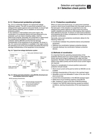 31
3
Selection and application
3-1 Selection check points
3-1-3 Overcurrent protection principle
Fig. 3-2 is a schematic diagram of a typical low-voltage
distribution system. The aim of overcurrent protection is to
safeguard the system against overcurrent faults, to ensure high
power-feeding reliability, and to establish an economical
protecting system.
In the overload or intermediate overcurrent region, the
combination of a protective device and load equipment to be
protected, such as motors including cables, must be
determined carefully. Generally, the combination is determined
by considering the protection characteristic curve of the
protection device (MCCB) and the thermal damage
characteristics of the equipment to be protected. As shown in
Fig. 3-3, overcurrent protection is available in the region where
the operating curve of the circuit breaker lies below the thermal
damage characteristics of the equipment to be protected.
Fig. 3-2 Typical low-voltage distribution system
Fig. 3-3 Wiring and load protection using MCCBs (Overload and
intermediate overcurrent region)
3-1-4 Protective coordination
When an overcurrent fault occurs, an overcurrent (overload
current or short-circuit current) flows from the power source to
the fault point. In this situation it is essential to not only
safeguard the system against the fault current but ensure
system reliability and economics while keeping other systems
least affected by the fault. A scheme of overcurrent protection
encompassing all of these considerations is called overcurrent
protective coordination.
Generally, overcurrent protective coordination allows for the
following (Table 3-2):
• Coordination between the protective device and protected
equipment
• Selective trip coordination between protective devices
• Cascade (backup) trip coordination between protective
devices
(1) Methods of coordination
It is important that the operating characteristics of the
protective device (such as a circuit breaker or fuse) span the
whole overcurrent range to safeguard the cable and load
equipment. Reviews of both the overload current (overcurrent
closer to the rated current) and the short-circuit current region
are required.
Factors for consideration to ensure positive overcurrent
protection should include:
• Short-circuit current at the point at which an MCCB is to be
installed
• Damage characteristics of the wire in the overload region
• Allowable current and allowable I2t value of the wire at the
short-circuit time
• Current-time characteristics in the MCCB overload region
• Rated short-circuit breaking capacity of the MCCB
• Max. breaking I2
t value at the time of MCCB breaking
• Freedom from MCCB malfunctioning caused by ambient
conditions, starting characteristics of the load equipment,
etc.
Primary circuit
breaker
Main power distribution board
Main circuit
breaker
Main circuit
breaker
Power receiving and
distribution room
Bus bar
Bus bar
Feeder circuit
breaker
Branch circuit
breaker
Branch circuit
Feeder
Distribution
board
a
b c
MCCB operating characteristics
Time
Current
a, b, c:
a, b: No and partial protection
c: Complete protection
Protected region
Thermal damage characteristics
of wire and load equipment
Circuit breakers_new.book Page 31 Wednesday, August 24, 2011 11:33 AM
 