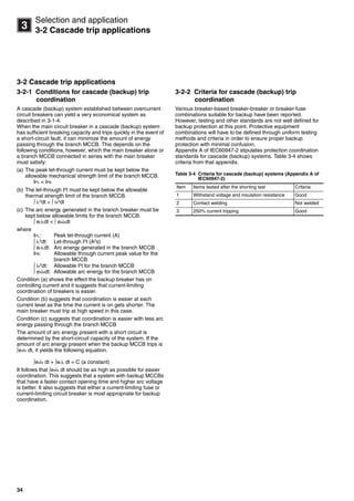 34
3
Selection and application
3-2 Cascade trip applications
3-2 Cascade trip applications
3-2-1 Conditions for cascade (backup) trip
coordination
A cascade (backup) system established between overcurrent
circuit breakers can yield a very economical system as
described in 3-1-4.
When the main circuit breaker in a cascade (backup) system
has sufficient breaking capacity and trips quickly in the event of
a short-circuit fault, it can minimize the amount of energy
passing through the branch MCCB. This depends on the
following conditions, however, which the main breaker alone or
a branch MCCB connected in series with the main breaker
must satisfy:
(a) The peak let-through current must be kept below the
allowable mechanical strength limit of the branch MCCB.
IPL < IPA
(b) The let-through I2t must be kept below the allowable
thermal strength limit of the branch MCCB.
 iL
2
dt <  iA
2
dt
(c) The arc energy generated in the branch breaker must be
kept below allowable limits for the branch MCCB.
 eLiLdt <  eAiAdt
where
IPL: Peak let-through current (A)
 iL
2
dt: Let-through I2
t (A2
s)
 eLiLdt: Arc energy generated in the branch MCCB
IPA: Allowable through current peak value for the
branch MCCB
 iA
2
dt: Allowable I2
t for the branch MCCB
 eAiAdt: Allowable arc energy for the branch MCCB
Condition (a) shows the effect the backup breaker has on
controlling current and it suggests that current-limiting
coordination of breakers is easier.
Condition (b) suggests that coordination is easier at each
current level as the time the current is on gets shorter. The
main breaker must trip at high speed in this case.
Condition (c) suggests that coordination is easier with less arc
energy passing through the branch MCCB
The amount of arc energy present with a short circuit is
determined by the short-circuit capacity of the system. If the
amount of arc energy present when the backup MCCB trips is
eSiS dt, it yields the following equation.
eSiS dt + eLiL dt = C (a constant)
It follows that eSiS dt should be as high as possible for easier
coordination. This suggests that a system with backup MCCBs
that have a faster contact opening time and higher arc voltage
is better. It also suggests that either a current-limiting fuse or
current-limiting circuit breaker is most appropriate for backup
coordination.
3-2-2 Criteria for cascade (backup) trip
coordination
Various breaker-based breaker-breaker or breaker-fuse
combinations suitable for backup have been reported.
However, testing and other standards are not well defined for
backup protection at this point. Protective equipment
combinations will have to be defined through uniform testing
methods and criteria in order to ensure proper backup
protection with minimal confusion.
Appendix A of IEC60947-2 stipulates protection coordination
standards for cascade (backup) systems. Table 3-4 shows
criteria from that appendix.
Table 3-4 Criteria for cascade (backup) systems (Appendix A of
IEC60947-2)
Item Items tested after the shorting test Criteria
1 Withstand voltage and insulation resistance Good
2 Contact welding Not welded
3 250% current tripping Good
Circuit breakers_new.book Page 34 Wednesday, August 24, 2011 11:33 AM
 