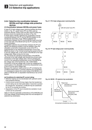 42
3
Selection and application
3-3 Selective trip applications
3-3-2 Selective trip coordination between
MCCBs and high-voltage side protective
devices
(1) Coordination between MCCBs and power fuses
In type PF·S high-voltage power receiving facilities like those
shown in Fig. 3-7, power fuses (PF) are often used as
protective devices. Power fuses are also used to protect the
primary circuit of a transformer as shown in Fig. 3-8.
In these types of facility, selective trip coordination must be
maintained between the PF and the MCCB installed on the
transformer secondary circuit. Without selective trip
coordination between the PF and the MCCB, faults occurring
on the load side of the MCCB will trip the PF, causing a total
system shutdown.
To establish selective trip coordination between the PF and
MCCB, the following condition must be satisfied: when the
allowable current-time characteristic curve of the PF is
superimposed on the operating characteristic curve of the
MCCB as shown in Fig. 3-9 (by converting the current of the PF
to the low voltage side, or the current of the MCCB to the high-
voltage side), these curves do not cross.
Fig. 3-9 shows the operating characteristics of the MCCB
converted to the high-voltage side (transformer primary side).
Conversion to the high-voltage side is done by dividing the
current in the operating characteristic curve of the MCCB by
the voltage ratio of the transformer. (50, if 20kV/400V)
Conversion to the low-voltage side is done by multiplying the
current value in the allowable current time characteristic curve
of the PF by the same voltage ratio.
Because the maximum rated current of a PF is limited by the
conditions stated below, to achieve selective trip coordination,
it is necessary to reduce the current rating of the MCCB, or to
select an MCCB with an adjustable instantaneous trip current
feature.
(a) Conditions for selecting PF current rating:
• Selective tripping can be coordinated with upstream power
fuse protective devices.
• A short-circuit current 25 times higher than the transformer
current rating can be interrupted within 2 seconds to protect
the transformer. Sometimes, an MCCB may be substituted
for the PF to provide this function.
• Degradation of the PF due to transformer excitation inrush
current can be prevented.
Table 3-7 lists the applicable combinations of FUJI MCCBs and
FUJI high-voltage current-limiting fuses from the standpoint of
selective trip coordination.
Fig. 3-7 PF·S high-voltage power receiving facility
Fig. 3-8 PF high-voltage power receiving facility
Fig. 3-9 MCCB – PF selective trip coordination
SC1øT3øT3øT
MCCB MCCBMCCB
VCT
LBS with power fuse (PF)
MCCBMCCB MCCB
MCCB
T
PF
DS
Current
MCCB trip
characteristic
Power fuse
Short-circuit current
(transformer
secondary side)
(Converted to transformer primary side)
Operatingtime
(allowable current-time
characteristic)
Circuit breakers_new.book Page 42 Wednesday, August 24, 2011 11:33 AM
 