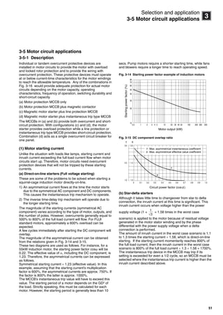 51
3
Selection and application
3-5 Motor circuit applications
3-5 Motor circuit applications
3-5-1 Description
Individual or tandem overcurrent protective devices are
installed in motor circuits to provide the motor with overload
and locked rotor protection and to provide the wiring with
overcurrent protection. These protective devices must operate
at or below current-time characteristics for the motor windings
to reach the allowable temperature. Any of the combinations in
Fig. 3-16 would provide adequate protection for actual motor
circuits depending on the motor capacity, operating
characteristics, frequency of operation, switching durability and
short-circuit capacity.
(a) Motor protection MCCB only
(b) Motor protection MCCB plus magnetic contactor
(c) Magnetic motor starter plus line protection MCCB
(d) Magnetic motor starter plus instantaneous trip type MCCB
The MCCBs in (a) and (b) provide both overcurrent and short-
circuit protection. With configurations (c) and (d), the motor
starter provides overload protection while a line protection or
instantaneous trip type MCCB provides short-circuit protection.
Combination (d) acts as a single overcurrent circuit breaker for
one panel.
(1) Motor starting current
Unlike the situation with loads like lamps, starting current and
inrush current exceeding the full load current flow when motor
circuits start up. Therefore, motor circuits need overcurrent
protection devices that will not be tripped by these starting
currents.
(a) Direct-on-line starters (Full voltage starting)
These are some of the problems to be solved when starting a
squirrel-cage induction motor directly-on-line.
1) An asymmetrical current flows at the time the motor starts
due to the symmetrical AC component and DC components.
This causes the instantaneous trip mechanism to operate.
2) The inverse time-delay trip mechanism will operate due to
the longer starting time.
The magnitude of the starting currents (symmetrical AC
component) varies according to the type of motor, outputs, and
the number of poles. However, overcurrents generally equal to
500% to 800% of the full load current will flow. For FUJI
standard motors, approximately a 600% overload can be
expected.
A few cycles immediately after starting the DC component will
overlap.
The magnitude of the asymmetrical current can be obtained
from the relations given in Fig. 3-14 and 3-15.
These two diagrams are used as follows. For instance, for a
55kW induction motor, the starting power factor cos will be
0.22. The effective value of , including the DC component, is
1.23. Therefore, the asymmetrical currents can be expressed
as follows.
Symmetrical starting current  1.23 (effective value). In this
example, assuming that the starting current’s multiplication
factor is 600%, the asymmetrical currents are approx. 750%. If
the factor is 800% the latter is approx. 1000%.
The MCCB’s instantaneous trip value will have to exceed this
value. The starting period of a motor depends on the GD2
of
the load. Strictly speaking, this must be calculated for each
motor. However, the starting period is generally less than 10
secs. Pump motors require a shorter starting time, while fans
and blowers require a longer time to reach operating speed.
Fig. 3-14 Starting power factor example of induction motors
Fig. 3-15 DC component overlap ratio
(b) Star-delta starters
Although it takes little time to changeover from star to delta
connection, the inrush current at this time is significant. This
inrush current occurs when voltage higher than the power
supply voltage (1 +  1.58 times in the worst case
scenario) is applied to the motor because of residual voltage
generated in the motor stator winding and by the phase
differential with the power supply voltage when a delta
connection is performed.
The amount of inrush current in the worst case scenario is 1.1
to 1.3 times the starting current  1.58, which is direct-on-line
starting. If the starting current momentarily reaches 800% of
the full load current, then the inrush current in the worst case
scenario is 800% of the full load current  1.3  1.58  1700%.
The instantaneous trip device in the MCCB may trip if its
setting is exceeded for even a 1/2 cycle, so an MCCB must be
selected where the instantaneous trip current is higher than the
inrush current described above.
0.5 1 2 3 4 5 10 20 30 40 50 100 200 300 500
80
70
60
50
40
30
20
10
Motor output (kW)
Startingpowerfactor(%)
0 0.1 0.2 0.3 0.4 0.5 0.6 0.7 0.8 0.9 1.0
3.0
2.0
1.0
2.0
1.5
1.0
: Max. asymmetrical instantaneous coefficient
: Max. asymmetrical effective value coefficient
Circuit power factor (cos )
3√
1
Circuit breakers_new.book Page 51 Wednesday, August 24, 2011 11:33 AM
 