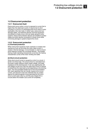 5
11
Protecting low-voltage circuits
1-2 Overcurrent protection
1-2 Overcurrent protection
1-2-1 Overcurrent fault
Overcurrent occurs when a circuit is exposed to current that is
higher than the rated load current. It may be due to short
circuiting in a circuit or to overloading that occurs when a motor
overloads or the rotor locks. In either case, overcurrent can
damage cables, and switching devices and load equipment
connected to a faulty circuit, and can easily spread to other
systems. Overcurrent protection devices are installed to protect
cables and other devices connected to a faulty circuit while
minimizing damage to systems beyond the circuit.
1-2-2 Overcurrent protection
(1) Overload protection
When overcurrent caused by motor overload or a locked rotor
reaches as much as five times the motor rated current, it
results in thermal damage. A circuit breaker is used to ensure
quick tripping to protect the connected devices – the breaker
having a lower operating characteristic curve than the heating
characteristic curves of the motor winding and cable.
(2) Short-circuit protection
Since short-circuit current is caused by a short in a circuit, it
tends to be fairly large. The actual amount is calculated from
the power supply capacity, power supply voltage, and cable
impedance to the shorting point. It can vary significantly with
low-voltage circuits from near the rated load current to several
hundred times the rated load current depending on the shorting
point. This has prompted studies first to find circuit breakers
with rated capacities that can handle massive short-circuit
current, and second to look into materials that can protect
against the electromagnetic forces generated by the short-
circuit current peak value Isp and the joule integral (I2
t) in
circuits before the breaker cuts current off completely.
Circuit breakers_new.book Page 5 Wednesday, August 24, 2011 11:33 AM
 