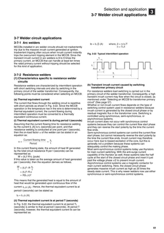 61
3
Selection and application
3-7 Welder circuit applications
3-7 Welder circuit applications
3-7-1 Arc welders
MCCBs installed in arc welder circuits should not inadvertently
trip due to the massive inrush current generated at ignition.
Inadvertent tripping often occurs when inrush current instantly
trips the overcurrent tripping element in the MCCB. Since the
transient inrush current in arc welders is 8 to 9 times the
primary current, an MCCB that can handle at least ten times
the rated primary current without tripping should be selected
for this kind of application.
3-7-2 Resistance welders
(1) Characteristics specific to resistance welder
circuits
Resistance welders are characterized by intermittent operation
with short switching intervals and also by switching in the
primary circuit of the welder transformer. Consequently, the
following points must be considered when selecting an MCCB:
(a) Thermal equivalent current
The current that flows through the welding circuit is repetitive
with short periods as shown in Fig. 3-22. Since the MCCB
operation or the temperature rise in the wire is determined by a
thermal equivalent current, the current flowing during
intermittent operation must be converted to a thermally
equivalent continuous current.
(i) Thermal equivalent current Ia during period t (seconds)
Assuming that the current flowing time for resistance welding
by the current IL [A] is tL (seconds) per point, and that
resistance welding is conducted at one point per t (seconds),
then the on-load factor  of the welder can be stated in an
equation as:
In this current flowing state, the amount of heat W generated
by the total circuit resistance R per t (seconds) can be
represented as
W = (IL)2·R·tL (joule)
If this value is taken as the average amount of heat generated
per t (seconds), then the equation derives as follows.
This means that the generated heat is equal to the amount of
heat that would be generated upon continuous flow of the
current . Hence, the thermal equivalent current Ia at
period t (seconds) can be stated as
(ii) Thermal equivalent current IB at period T (seconds)
In Fig. 3-22, the thermal equivalent current IB at period TL
(seconds) is similar to that at period t (seconds). At period T
(seconds), however, the thermal equivalent current IB can be
represented as:
Fig. 3-22 Typical intermittent operation
(b) Transient inrush current caused by switching
transformer primary circuit
For resistance welders load switching is carried out in the
primary circuit of the welder transformer. Consequently, a high
transient inrush current may flow when the circuit is closed, as
mentioned under “Selecting an MCCB for transformer primary
circuit” (See page 57).
Whether or not inrush current flows depends on the type of
switching control system used in resistance welders because
inrush current is generated by the closed circuit phase or by
residual magnetic flux in the transformer core. Switching is
controlled using synchronous, semi-synchronous, or
asynchronous systems.
Inrush current does not occur with synchronous control
systems because they can control the current flow start phase
and they can reverse the start polarity by the time the current
flow ends.
Semi-synchronous control systems can control the current flow
start phase, but cannot necessarily reverse the start polarity by
the time the current flow ends. Inrush current may therefore
occur here due to biased excitation of the core, but this is
generally not a problem because these systems can
adequately control the making phase.
Most semi-synchronous control systems today use thyristors
for main current switching. With the anti-surge current
capability of the thyristor as well, these systems take the half
cycle at the start of the closed circuit phase and insert it just
past the voltage phase /2 to prevent inrush current.
Asynchronous control systems use a magnetic contactor for
main current switching. Here, the closed circuit phase
generates massive inrush current as high as 20 times the
steady state current. This is why newer welders now use either
synchronous or semi-synchronous control systems.
Period
Current flowing time
α = =
t
tL
t
W
√
= (IL)2 • R•
t
tL
= (IL)2• R• α
= R(IL α)2
√IL α (A)
√Ia = IL α (A)
√IB = IL β (A) where, β = n• tL/T
n = TL/t
tL
IL
t
TL
T
Circuit breakers_new.book Page 61 Wednesday, August 24, 2011 11:33 AM
 