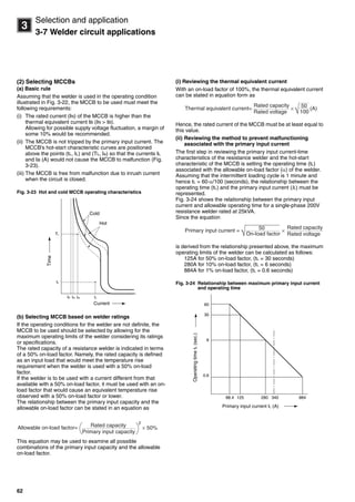 62
3
Selection and application
3-7 Welder circuit applications
(2) Selecting MCCBs
(a) Basic rule
Assuming that the welder is used in the operating condition
illustrated in Fig. 3-22, the MCCB to be used must meet the
following requirements:
(i) The rated current (IN) of the MCCB is higher than the
thermal equivalent current IB (IN > IB).
Allowing for possible supply voltage fluctuation, a margin of
some 10% would be recommended.
(ii) The MCCB is not tripped by the primary input current. The
MCCB’s hot-start characteristic curves are positioned
above the points (tL, IL) and (TL, Ia) so that the currents IL
and Ia (A) would not cause the MCCB to malfunction (Fig.
3-23).
(iii) The MCCB is free from malfunction due to inrush current
when the circuit is closed.
Fig. 3-23 Hot and cold MCCB operating characteristics
(b) Selecting MCCB based on welder ratings
If the operating conditions for the welder are not definite, the
MCCB to be used should be selected by allowing for the
maximum operating limits of the welder considering its ratings
or specifications.
The rated capacity of a resistance welder is indicated in terms
of a 50% on-load factor. Namely, the rated capacity is defined
as an input load that would meet the temperature rise
requirement when the welder is used with a 50% on-load
factor.
If the welder is to be used with a current different from that
available with a 50% on-load factor, it must be used with an on-
load factor that would cause an equivalent temperature rise
observed with a 50% on-load factor or lower.
The relationship between the primary input capacity and the
allowable on-load factor can be stated in an equation as
This equation may be used to examine all possible
combinations of the primary input capacity and the allowable
on-load factor.
(i) Reviewing the thermal equivalent current
With an on-load factor of 100%, the thermal equivalent current
can be stated in equation form as
Hence, the rated current of the MCCB must be at least equal to
this value.
(ii) Reviewing the method to prevent malfunctioning
associated with the primary input current
The first step in reviewing the primary input current-time
characteristics of the resistance welder and the hot-start
characteristic of the MCCB is setting the operating time (tL)
associated with the allowable on-load factor () of the welder.
Assuming that the intermittent loading cycle is 1 minute and
hence tL = 60·/100 (seconds), the relationship between the
operating time (tL) and the primary input current (IL) must be
represented.
Fig. 3-24 shows the relationship between the primary input
current and allowable operating time for a single-phase 200V
resistance welder rated at 25kVA.
Since the equation
is derived from the relationship presented above, the maximum
operating limits of the welder can be calculated as follows:
125A for 50% on-load factor, (tL = 30 seconds)
280A for 10% on-load factor, (tL = 6 seconds)
884A for 1% on-load factor, (tL = 0.6 seconds)
Fig. 3-24 Relationship between maximum primary input current
and operating time
TL
IB IN ILIa
Current
tL
Cold
Hot
Time
× 50%Rated capacity
Primary input capacity
Allowable on-load factor=
2
×
Rated capacity
Rated voltage
Thermal equivalent current= 50
100√ (A)
×
Rated capacity
Rated voltage
Primary input current = 50
On-load factor√
60
30
6
0.6
88.4 125 280 340 884
OperatingtimetL(sec.)
Primary input current IL (A)
Circuit breakers_new.book Page 62 Wednesday, August 24, 2011 11:33 AM
 