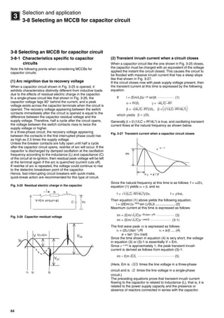64
3
Selection and application
3-8 Selecting an MCCB for capacitor circuit
3-8 Selecting an MCCB for capacitor circuit
3-8-1 Characteristics specific to capacitor
circuits
Note the following points when considering MCCBs for
capacitor circuits:
(1) Arc reignition due to recovery voltage
When a capacitor circuit shown in Fig. 3-25 is opened, it
exhibits characteristics distinctly different from inductive loads
due to the effects of residual electric charge in the capacitor.
In a single-phase circuit like that shown in Fig. 3-26, the
capacitor voltage lags 90 behind the current, and a peak
voltage exists across the capacitor terminals when the circuit is
opened. The recovery voltage appearing between the switch
contacts immediately after the circuit is opened is equal to the
difference between the capacitor residual voltage and the
supply voltage. Therefore, half a cycle after the circuit opens,
the voltage between the switch contacts rises to twice the
supply voltage or higher.
In a three-phase circuit, the recovery voltage appearing
between the contacts in the first interrupted phase could rise
as high as 2.5 times the supply voltage.
Unless the breaker contacts are fully open until half a cycle
after the capacitor circuit opens, restrike of arc will occur. If the
capacitor is discharged by damped oscillation at the oscillation
frequency according to the inductance (L) and capacitance (C)
of the circuit at re-ignition, then residual peak voltage will be left
at the terminal again if the arc is quenched (current cuts off).
If restrike of arc is repeated, the voltage could continue to rise
to the dielectric breakdown point of the capacitor.
Hence, fast-interrupting circuit breakers with quick-make,
quick-break action are recommended for this type of circuit.
Fig. 3-25 Residual electric charge in the capacitor
Fig. 3-26 Capacitor residual voltage
(2) Transient inrush current when a circuit closes
When a capacitor circuit like the one shown in Fig. 3-25 closes,
the capacitor must be charged with an equivalent of the voltage
applied the instant the circuit closed. This causes the circuit to
be flooded with massive inrush current that has a steep slope
like that shown in Fig. 3-27.
If the circuit closes now with peak supply voltage present, then
the transient current at this time is expressed by the following
equation.
Generally  > 0 (1/LC > R2/4L2) is true, and oscillating transient
current flows at the natural frequency as shown below.
Fig. 3-27 Transient current when a capacitor circuit closes
Since the natural frequency at this time is as follows: f = /2,
equation (1) yields  =  and so
Then equation (1) above yields the following equation.
i = (2Em/)tR/2L
sin (/2L)t......................(2)
Maximum current at this time is expressed as follows:
The first wave peak 0 is expressed as follows:
0 = (2L/)tan1
/R 0 = ø/ .....(4)
ø = tan1/ (rad)
Since the time shown in equation (4) is very short, the voltage
in equation (3) or (3)-1 is essentially V = Em.
Since ·ø/
is approximately 1, the peak transient inrush
current is derived as follows from equation (3)-1.
(Here, Em is times the line voltage in a three-phase
circuit and is times the line voltage in a single-phase
circuit.)
The preceding equations prove that transient inrush current
flowing to the capacitor is related to inductance (L), that is, it is
related to the power supply capacity and the presence or
absence of reactors connected in series with the capacitor.
Vc=Em
γ = 4L/C−R2√
i = (Em/Lβ)ε−αt sinβt (1)
α = R/2L
β = (4L/C−R2)/2L, β = (1/LC−R2/4L2)√ √
If
which yields β = γ/2L
f = 1/(LC−R2/4L2)/2π,√ f = γ/4πL
√im = (Em/ L/C)ε−R/γtan−γ/R (3)
√im = (Em/ L/C)ε−α•ø/β (3-1)
√im ≈ Em C/L (5)
√2/3
√2
Circuit breakers_new.book Page 64 Wednesday, August 24, 2011 11:33 AM
 