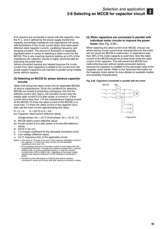 65
3
Selection and application
3-8 Selecting an MCCB for capacitor circuit
If no reactors are connected in series with the capacitor, then
the R, L, and C defined by the power supply transformer
capacity, percentage impedance and capacitance will cause
wild fluctuations in the inrush current factor (first wave peak/
effective rated capacitor current), oscillating frequency and
damping constant. The amount of fluctuation is especially
significant when it comes to selecting a rated current for the
MCCB. This is why inserting reactors totaling up to 6% of the
impedance into capacitor circuits is highly recommended for
improving the power factor.
Series-connected reactors are needed because the inrush
current from other capacitors is added to the current from the
power supply if capacitors are inserted in parallel using multiple
banks without reactors.
(3) Selecting an MCCB for phase advance capacitor
circuits
Table 3-20 shows the rated current (In) for applicable MCCBs
at various capacitances. Since the conditions for selecting
MCCBs are aimed at preventing mistripping, first find the
effective current (Ict), that is, the transient current plus the
steady state current 0.01s after power is turned on. If that
current (Ict) is less than 1/10 the instantaneous tripping current
of the MCCB (10 times the rated current of the MCCB) or is
more than 1.5 times the rated current of the capacitor (Icn),
then use the main current approximating that value.
In > k  Ic Ic > Ict/10 or Ic > Icn
Icn:Capacitor rated current (effective value)
(Single phase: Icn = C·V, three-phase: Icn = C·V/ )
In: MCCB rated current (effective value)
Ict: Inrush current 0.01s after power is turned ON (effective
value)
Ic: Ict/10 or Icn min
k: 1.5 (margin coefficient for the allowable fluctuation error)
V: Line voltage (effective value)
: 2f (f: frequency (Hz) of the applicable circuit)
Notes:  The value of 1.5 times is the sum of the maximum allowable current for
the capacitor (1.3 times the rated current) and the allowable
capacitance error plus 15%.
 The oscillating frequency of transient current is much higher than the
fundamental harmonic. It ranges from several hundred hertz to several
kilohertz with no series-connected reactors, or less than several
hundred hertz (200 to 300Hz max.) regardless of the power supply
capacity with reactors totaling 6% of the impedance connected in
series.
 Transient current attenuation is relatively fast without reactors
connected in series and is fairly slow with reactors connected in series.
(4) When capacitors are connected in parallel with
individual motor circuits to improve the power
factor (See Fig. 3-28.)
When selecting the rated current of an MCCB, choose one
where startup inrush current-time characteristics for the motor
will not cause the MCCB to malfunction. If capacitance less
than 30% of the motor capacity is used here, then the rated
current of the MCCB should be at least three times the rated
current of the capacitor. This will prevent the MCCB from
malfunctioning even without series-connected reactors
because the capacitor is installed on the secondary side of the
magnetic motor starter. Refer to the Technical Information for
the magnetic motor starter for more details on available models
and durability characteristics.
Fig. 3-28 Capacitors connected in parallel with the motor
√3
M
MCCB
Capacitors
MS
Circuit breakers_new.book Page 65 Wednesday, August 24, 2011 11:33 AM
 