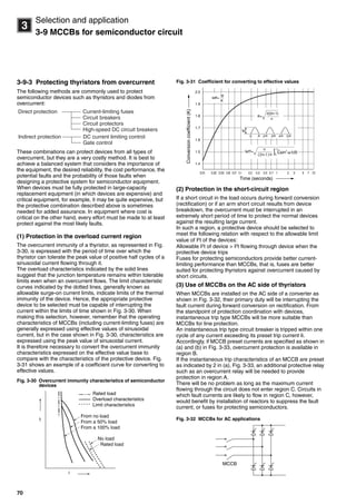 70
3
Selection and application
3-9 MCCBs for semiconductor circuit
3-9-3 Protecting thyristors from overcurrent
The following methods are commonly used to protect
semiconductor devices such as thyristors and diodes from
overcurrent:
These combinations can protect devices from all types of
overcurrent, but they are a very costly method. It is best to
achieve a balanced system that considers the importance of
the equipment, the desired reliability, the cost performance, the
potential faults and the probability of those faults when
designing a protective system for semiconductor equipment.
When devices must be fully protected in large-capacity
replacement equipment (in which devices are expensive) and
critical equipment, for example, it may be quite expensive, but
the protective combination described above is sometimes
needed for added assurance. In equipment where cost is
critical on the other hand, every effort must be made to at least
protect against the most likely faults.
(1) Protection in the overload current region
The overcurrent immunity of a thyristor, as represented in Fig.
3-30, is expressed with the period of time over which the
thyristor can tolerate the peak value of positive half cycles of a
sinusoidal current flowing through it.
The overload characteristics indicated by the solid lines
suggest that the junction temperature remains within tolerable
limits even when an overcurrent flows. The limit characteristic
curves indicated by the dotted lines, generally known as
allowable surge-on current limits, indicate limits of the thermal
immunity of the device. Hence, the appropriate protective
device to be selected must be capable of interrupting the
current within the limits of time shown in Fig. 3-30. When
making this selection, however, remember that the operating
characteristics of MCCBs (including current-limiting fuses) are
generally expressed using effective values of sinusoidal
current, but in the case shown in Fig. 3-30, characteristics are
expressed using the peak value of sinusoidal current.
It is therefore necessary to convert the overcurrent immunity
characteristics expressed on the effective value base to
compare with the characteristics of the protective device. Fig.
3-31 shows an example of a coefficient curve for converting to
effective values.
Fig. 3-30 Overcurrent immunity characteristics of semiconductor
devices
Fig. 3-31 Coefficient for converting to effective values
(2) Protection in the short-circuit region
If a short circuit in the load occurs during forward conversion
(rectification) or if an arm short circuit results from device
breakdown, the overcurrent must be interrupted in an
extremely short period of time to protect the normal devices
against the resulting large current.
In such a region, a protective device should be selected to
meet the following relation with respect to the allowable limit
value of I2
t of the devices:
Allowable I2
t of device > I2
t flowing through device when the
protective device trips
Fuses for protecting semiconductors provide better current-
limiting performance than MCCBs, that is, fuses are better
suited for protecting thyristors against overcurrent caused by
short circuits.
(3) Use of MCCBs on the AC side of thyristors
When MCCBs are installed on the AC side of a converter as
shown in Fig. 3-32, their primary duty will be interrupting the
fault current during forward conversion on rectification. From
the standpoint of protection coordination with devices,
instantaneous trip type MCCBs will be more suitable than
MCCBs for line protection.
An instantaneous trip type circuit breaker is tripped within one
cycle of any current exceeding its preset trip current Ii.
Accordingly, if MCCB preset currents are specified as shown in
(a) and (b) in Fig. 3-33, overcurrent protection is available in
region B.
If the instantaneous trip characteristics of an MCCB are preset
as indicated by 2 in (a), Fig. 3-33, an additional protective relay
such as an overcurrent relay will be needed to provide
protection in region A.
There will be no problem as long as the maximum current
flowing through the circuit does not enter region C. Circuits in
which fault currents are likely to flow in region C, however,
would benefit by installation of reactors to suppress the fault
current, or fuses for protecting semiconductors.
Fig. 3-32 MCCBs for AC applications
Direct protection Current-limiting fuses
Circuit breakers
Circuit protectors
High-speed DC circuit breakers
Indirect protection DC current limiting control
Gate control
i
t
Rated load
Overload characteristics
Limit characteristics
No load
Rated load
From no load
From a 50% load
From a 100% load
2.0
1.9
1.8
1.7
1.6
1.5
1.4
Time (seconds)
0.01 0.02 0.03 0.05 0.07 0.1 0.2 0.3 0.5 0.7 1 2 3 5 7 10
Ieff=
Ip
K
Ip
K=
2(2n-1)
n
Conversioncoefficient(K)
0 2 3 4 5
MCCB
Circuit breakers_new.book Page 70 Wednesday, August 24, 2011 11:33 AM
 
