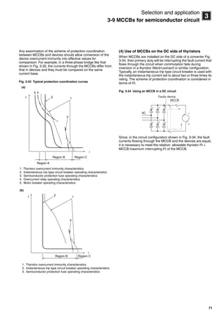 71
3
Selection and application
3-9 MCCBs for semiconductor circuit
Any examination of the scheme of protection coordination
between MCCBs and devices should allow conversion of the
device overcurrent immunity into effective values for
comparison. For example, in a three-phase bridge like that
shown in Fig. 3-32, the currents through the MCCBs differ from
that in devices and they must be compared on the same
current base.
Fig. 3-33 Typical protection coordination curves
(4) Use of MCCBs on the DC side of thyristors
When MCCBs are installed on the DC side of a converter Fig.
3-34, their primary duty will be interrupting the fault current that
flows through the circuit when commutation fails during
inversion in a thyristor Ward-Leonard or similar configuration.
Typically, an instantaneous trip type circuit breaker is used with
the instantaneous trip current set to about two or three times its
rating. The scheme of protection coordination is considered in
terms of I2
t.
Fig. 3-34 Using an MCCB in a DC circuit
Since, in the circuit configuration shown in Fig. 3-34, the fault
currents flowing through the MCCB and the devices are equal,
it is necessary to meet the relation: allowable thyristor I2
t >
MCCB maximum interrupting I2t of the MCCB.
t
i
1. Thyristor overcurrent immunity characteristics
2. Instantaneous trip type circuit breaker operating characteristics
3. Semiconductor protection fuse operating characteristics
4. Overcurrent relay operating characteristics
5. Motor breaker operating characteristics
(a)
Region A
Region B Region C
45
2
3
1
(b)
i
t
1. Thyristor overcurrent immunity characteristics
2. Instantaneous trip type circuit breaker operating characteristics
3. Semiconductor protection fuse operating characteristics
Region B Region C
2
1
3
AC
MCCB
+
−
Faulty device
Circuit breakers_new.book Page 71 Wednesday, August 24, 2011 11:33 AM
 