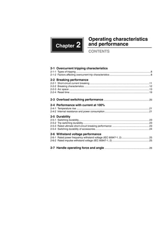 Chapter 2
Operating characteristics
and performance
CONTENTS
2-1 Overcurrent tripping characteristics
2-1-1 Types of tripping .............................................................................................................8
2-1-2 Factors affecting overcurrent trip characteristics............................................................8
2-2 Breaking performance
2-2-1 Short-circuit current breaking .......................................................................................11
2-2-2 Breaking characteristics ...............................................................................................12
2-2-3 Arc space .....................................................................................................................13
2-2-4 Reset time ....................................................................................................................19
2-3 Overload switching performance...................................................................20
2-4 Performance with current at 100%
2-4-1 Temperature rise ..........................................................................................................21
2-4-2 Internal resistance and power consumption.................................................................21
2-5 Durability
2-5-1 Switching durability.......................................................................................................23
2-5-2 Trip switching durability.................................................................................................23
2-5-3 Rated ultimate short-circuit breaking performance ......................................................23
2-5-4 Switching durability of accessories...............................................................................24
2-6 Withstand voltage performance
2-6-1 Rated power frequency withstand voltage (IEC 60947-1, 2)........................................25
2-6-2 Rated impulse withstand voltage (IEC 60947-1, 2) ......................................................25
2-7 Handle operating force and angle .................................................................26
Circuit breakers_new.book Page 7 Wednesday, August 24, 2011 11:33 AM
 