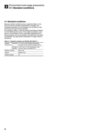 84
14
Environment and usage precautions
4-1 Standard conditions
4-1 Standard conditions
Because ambient conditions have a significant effect on the
short-circuit and overload characteristics, durability, and
insulating properties of circuit breakers, the conditions under
which they are used must be clarified.
For reference, Table 4-1 lists the standard operating conditions
for FUJI MCCB performance. If the ambient conditions under
which a circuit breaker is to be used differ significantly from
these standards, the circuit breaker’s characteristics may differ
considerably, and appropriate modification of usage criteria is
necessary.
Table 4-1 Standard conditions for MCCBs (IEC 60947-1)
Ambient
temperature
Operating 5 to 40C (the average temperature
through 24-hour does not exceed 35C)
Storage or
transport
25 to 55C or the temperature under
24-hour does not exceed 70C
Relative humidity 85% max.
Altitude 2000m max.
Pollution degree 3
Circuit breakers_new.book Page 84 Wednesday, August 24, 2011 11:33 AM
 