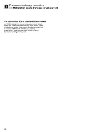 88
14
Environment and usage precautions
4-4 Malfunction due to transient inrush current
4-4 Malfunction due to transient inrush current
An MCCB may trip if the overcurrent detection device detects
higher than normal transient current, like motor starting current
or transformer exciting inrush current. One way to prevent this
is to select an MCCB with instantaneous tripping
characteristics higher than the motor starting current or
transformer exciting inrush current.
Circuit breakers_new.book Page 88 Wednesday, August 24, 2011 11:33 AM
 