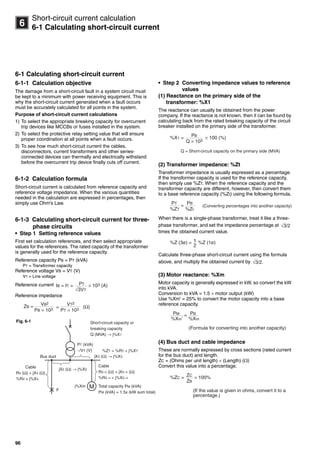 96
6
Short-circuit current calculation
6-1 Calculating short-circuit current
6-1 Calculating short-circuit current
6-1-1 Calculation objective
The damage from a short-circuit fault in a system circuit must
be kept to a minimum with power receiving equipment. This is
why the short-circuit current generated when a fault occurs
must be accurately calculated for all points in the system.
Purpose of short-circuit current calculations
1) To select the appropriate breaking capacity for overcurrent
trip devices like MCCBs or fuses installed in the system.
2) To select the protective relay setting value that will ensure
proper coordination at all points when a fault occurs.
3) To see how much short-circuit current the cables,
disconnectors, current transformers and other series-
connected devices can thermally and electrically withstand
before the overcurrent trip device finally cuts off current.
6-1-2 Calculation formula
Short-circuit current is calculated from reference capacity and
reference voltage impedance. When the various quantities
needed in the calculation are expressed in percentages, then
simply use Ohm's Law.
6-1-3 Calculating short-circuit current for three-
phase circuits
• Step 1 Setting reference values
First set calculation references, and then select appropriate
values for the references. The rated capacity of the transformer
is generally used for the reference capacity.
Reference capacity PB = PT (kVA)
PT = Transformer capacity
Reference voltage VB = VT (V)
VT = Line voltage
Reference current
Reference impedance
• Step 2 Converting impedance values to reference
values
(1) Reactance on the primary side of the
transformer: %X1
The reactance can usually be obtained from the power
company. If the reactance is not known, then it can be found by
calculating back from the rated breaking capacity of the circuit
breaker installed on the primary side of the transformer.
(2) Transformer impedance: %Zt
Transformer impedance is usually expressed as a percentage.
If the transformer capacity is used for the reference capacity,
then simply use %ZT. When the reference capacity and the
transformer capacity are different, however, then convert them
to a base reference capacity (%Zt) using the following formula.
When there is a single-phase transformer, treat it like a three-
phase transformer, and set the impedance percentage at
times the obtained current value.
Calculate three-phase short-circuit current using the formula
above, and multiply the obtained current by
(3) Motor reactance: %Xm
Motor capacity is generally expressed in kW, so convert the kW
into kVA.
Conversion to kVA  1.5  motor output (kW)
Use %Xm' = 25% to convert the motor capacity into a base
reference capacity.
(4) Bus duct and cable impedance
These are normally expressed by cross sections (rated current
for the bus duct) and length.
ZC = (Ohms per unit length)  (Length) ()
Convert this value into a percentage.
3VT√
PTIB = IT = × 103 (A)
PB × 103
VB2
ZB = =
PT × 103
VT2
(Ω)
Bus duct
M
Short-circuit capacity or
breaking capacity
Q (MVA) → j%X1
PT (kVA)
−/VT (V) %ZT = %RT + j%XT
jX3 (Ω) → j%X3
Cable
R5−n (Ω) + jX5−n (Ω)
%R5−n + j%X5−n
Total capacity PM (kVA)
PM (kVA) = 1.5x (kW sum total)
Cable
R4 (Ω) + jX4 (Ω)
%R4 + j%X4
jX2 (Ω) → j%X2
F
j%Xm
Fig. 6-1
Q × 103
PB
%X1 = × 100 (%)
Q = Short-circuit capacity on the primary side (MVA)
%ZT
PT
=
%Zt
PB
(Converting percentages into another capacity)
3/2√
2
1%Z (3ø) = %Z (1ø)
3/2.√
%Xm'
PM =
%Xm
PB
(Formula for converting into another capacity)
ZB
ZC
%ZC = × 100%
(If the value is given in ohms, convert it to a
percentage.)
Circuit breakers_new.book Page 96 Wednesday, August 24, 2011 11:33 AM
 