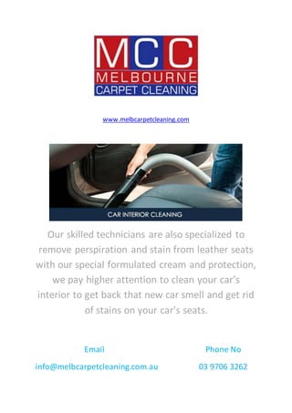 www.melbcarpetcleaning.com
Our skilled technicians are also specialized to
remove perspiration and stain from leather seats
with our special formulated cream and protection,
we pay higher attention to clean your car’s
interior to get back that new car smell and get rid
of stains on your car’s seats.
Email Phone No
info@melbcarpetcleaning.com.au 03 9706 3262
 