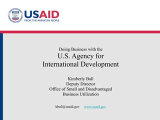 Doing Business with the
     U.S. Agency for
International Development
             Kimberly Ball
            Deputy Director
  Office of Small and Disadvantaged
         Business Utilization

     kball@usaid.gov   www.usaid.gov
 