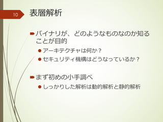 表層解析
´バイナリが、どのようなものなのか知る
ことが⽬的
l アーキテクチャは何か？
l セキュリティ機構はどうなっているか？
´まず初めの⼩⼿調べ
l しっかりした解析は動的解析と静的解析
10
 