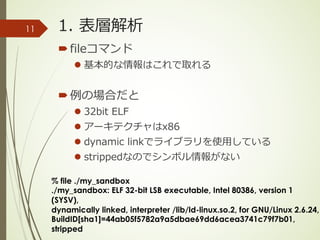 1. 表層解析
´fileコマンド
l 基本的な情報はこれで取れる
´例の場合だと
l 32bit ELF
l アーキテクチャはx86
l dynamic linkでライブラリを使⽤している
l strippedなのでシンボル情報がない
% file ./my_sandbox
./my_sandbox: ELF 32-bit LSB executable, Intel 80386, version 1
(SYSV),
dynamically linked, interpreter /lib/ld-linux.so.2, for GNU/Linux 2.6.24,
BuildID[sha1]=44ab05f5782a9a5dbae69dd6acea3741c79f7b01,
stripped
11
 