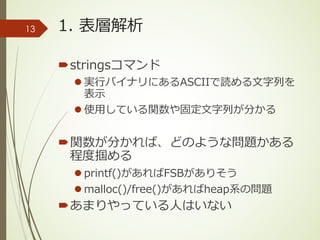 1. 表層解析
´stringsコマンド
l 実⾏バイナリにあるASCIIで読める⽂字列を
表⽰
l 使⽤している関数や固定⽂字列が分かる
´関数が分かれば、どのような問題かある
程度掴める
l printf()があればFSBがありそう
l malloc()/free()があればheap系の問題
´あまりやっている⼈はいない
13
 