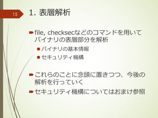 1. 表層解析
´file, checksecなどのコマンドを⽤いて
バイナリの表層部分を解析
l バイナリの基本情報
l セキュリティ機構
´これらのことに念頭に置きつつ、今後の
解析を⾏っていく
´セキュリティ機構についてはおまけ参照
15
 