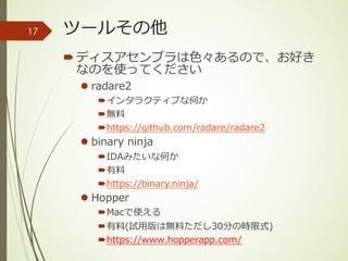 ツールその他
´ディスアセンブラは⾊々あるので、お好き
なのを使ってください
l radare2
´インタラクティブな何か
´無料
´https://github.com/radare/radare2
l binary ninja
´IDAみたいな何か
´有料
´https://binary.ninja/
l Hopper
´Macで使える
´有料(試⽤版は無料ただし30分の時限式)
´https://www.hopperapp.com/
17
 