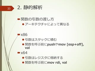 2. 静的解析
´関数の引数の渡し⽅
l アーキテクチャによって異なる
´x86
l 引数はスタックに積む
l 関数を呼ぶ前にpushやmov [esp+off],
val
´x64
l 引数はレジスタに格納する
l 関数を呼ぶ前にmov rdi, val
20
 