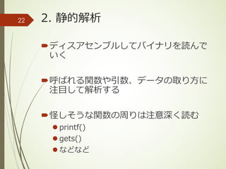 2. 静的解析
´ディスアセンブルしてバイナリを読んで
いく
´呼ばれる関数や引数、データの取り⽅に
注⽬して解析する
´怪しそうな関数の周りは注意深く読む
l printf()
l gets()
l などなど
22
 