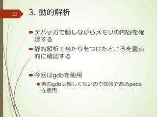 3. 動的解析
´デバッガで動しながらメモリの内容を確
認する
´静的解析で当たりをつけたところを重点
的に確認する
´今回はgdbを使⽤
l 素のgdbは優しくないので拡張であるpeda
を使⽤
23
 