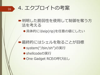 4. エクプロイトの考案
´判明した脆弱性を使⽤して制御を奪う⽅
法を考える
l 具体的にはeip(rip)を任意の値にしたい
´最終的にはシェルを取ることが⽬標
l system(“/bin/sh”)の実⾏
l shellcodeの実⾏
l One Gadget RCEの呼び出し
26
 