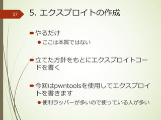 5. エクスプロイトの作成
´やるだけ
l ここは本質ではない
´⽴てた⽅針をもとにエクスプロイトコー
ドを書く
´今回はpwntoolsを使⽤してエクスプロイ
トを書きます
l 便利ラッパーが多いので使っている⼈が多い
27
 