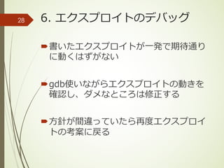 6. エクスプロイトのデバッグ
´書いたエクスプロイトが⼀発で期待通り
に動くはずがない
´gdb使いながらエクスプロイトの動きを
確認し、ダメなところは修正する
´⽅針が間違っていたら再度エクスプロイ
トの考案に戻る
28
 