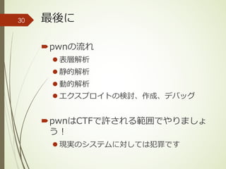 最後に
´pwnの流れ
l 表層解析
l 静的解析
l 動的解析
l エクスプロイトの検討、作成、デバッグ
´pwnはCTFで許される範囲でやりましょ
う！
l 現実のシステムに対しては犯罪です
30
 