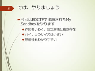 では、やりましょう
´今回はEDCTFで出題されたMy
Sandboxをやります
l 作問者いわく、想定解法は複数存在
l バイナリのサイズは⼩さい
l 脆弱性もわかりやすい
31
 